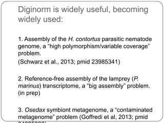 Diginorm is widely useful, becoming
widely used:
1. Assembly of the H. contortus parasitic nematode
genome, a “high polymorphism/variable coverage”
problem.
(Schwarz et al., 2013; pmid 23985341)
2. Reference-free assembly of the lamprey (P.
marinus) transcriptome, a “big assembly” problem.
(in prep)
3. Osedax symbiont metagenome, a “contaminated
metagenome” problem (Goffredi et al, 2013; pmid

 