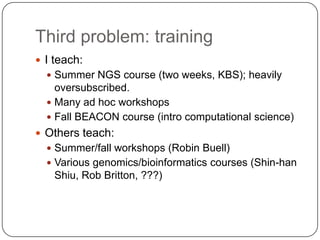 Third problem: training
 I teach:
 Summer NGS course (two weeks, KBS); heavily

oversubscribed.
 Many ad hoc workshops
 Fall BEACON course (intro computational science)
 Others teach:
 Summer/fall workshops (Robin Buell)
 Various genomics/bioinformatics courses (Shin-han

Shiu, Rob Britton, ???)

 