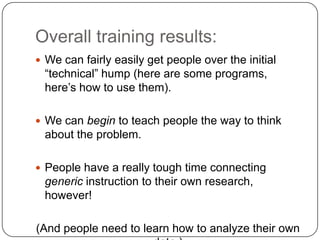 Overall training results:
 We can fairly easily get people over the initial

“technical” hump (here are some programs,
here’s how to use them).
 We can begin to teach people the way to think

about the problem.
 People have a really tough time connecting

generic instruction to their own research,
however!
(And people need to learn how to analyze their own

 