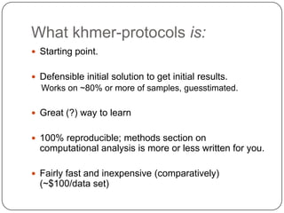 What khmer-protocols is:
 Starting point.

 Defensible initial solution to get initial results.

Works on ~80% or more of samples, guesstimated.
 Great (?) way to learn
 100% reproducible; methods section on

computational analysis is more or less written for you.
 Fairly fast and inexpensive (comparatively)

(~$100/data set)

 