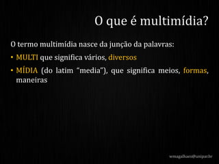 O termo multimídia nasce da junção da palavras:
• MULTI que significa vários, diversos
• MÍDIA (do latim “media”), que significa meios, formas,
maneiras
wmagalhaes@unipar.br
O que é multimídia?
 