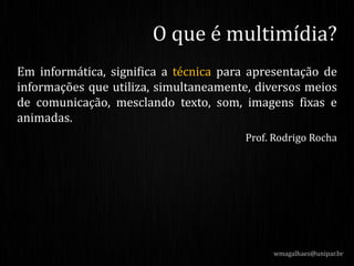 Em informática, significa a técnica para apresentação de
informações que utiliza, simultaneamente, diversos meios
de comunicação, mesclando texto, som, imagens fixas e
animadas.
Prof. Rodrigo Rocha
wmagalhaes@unipar.br
O que é multimídia?
 