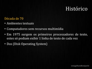 Década de 70
• Ambientes textuais
• Computadores sem recursos multimídia
• Em 1975 surgem os primeiros processadores de texto,
estes só podiam exibir 1 linha de texto de cada vez
• Dos (Disk Operating System)
wmagalhaes@unipar.br
Histórico
 