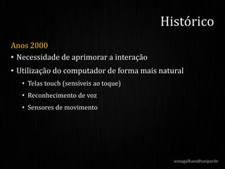 Anos 2000
• Necessidade de aprimorar a interação
• Utilização do computador de forma mais natural
• Telas touch (sensíveis ao toque)
• Reconhecimento de voz
• Sensores de movimento
wmagalhaes@unipar.br
Histórico
 