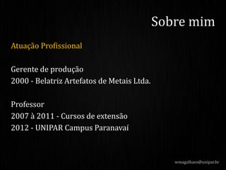 Atuação Profissional
Gerente de produção
2000 - Belatriz Artefatos de Metais Ltda.
Professor
2007 à 2011 - Cursos de extensão
2012 - UNIPAR Campus Paranavaí
wmagalhaes@unipar.br
Sobre mim
 