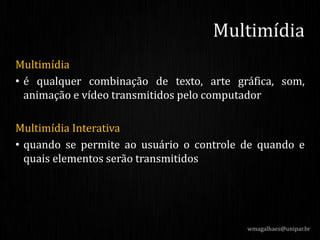 Multimídia
• é qualquer combinação de texto, arte gráfica, som,
animação e vídeo transmitidos pelo computador
Multimídia Interativa
• quando se permite ao usuário o controle de quando e
quais elementos serão transmitidos
wmagalhaes@unipar.br
Multimídia
 