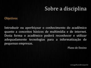 Objetivos
Introduzir ou aperfeiçoar o conhecimento do acadêmico
quanto a conceitos básicos de multimídia e de internet.
Desta forma o acadêmico poderá reconhecer e utilizar
adequadamente tecnologias para a informatização de
pequenas empresas.
Plano de Ensino
wmagalhaes@unipar.br
Sobre a disciplina
 