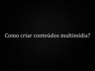 Como criar conteúdos multimídia?
 