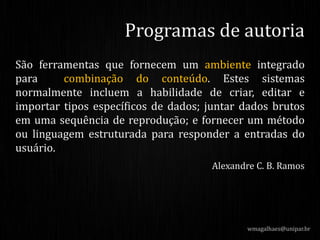 São ferramentas que fornecem um ambiente integrado
para combinação do conteúdo. Estes sistemas
normalmente incluem a habilidade de criar, editar e
importar tipos específicos de dados; juntar dados brutos
em uma sequência de reprodução; e fornecer um método
ou linguagem estruturada para responder a entradas do
usuário.
Alexandre C. B. Ramos
wmagalhaes@unipar.br
Programas de autoria
 