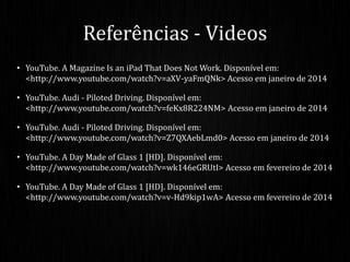 • YouTube. A Magazine Is an iPad That Does Not Work. Disponível em:
<http://www.youtube.com/watch?v=aXV-yaFmQNk> Acesso em janeiro de 2014
• YouTube. Audi - Piloted Driving. Disponível em:
<http://www.youtube.com/watch?v=feKx8R224NM> Acesso em janeiro de 2014
• YouTube. Audi - Piloted Driving. Disponível em:
<http://www.youtube.com/watch?v=Z7QXAebLmd0> Acesso em janeiro de 2014
• YouTube. A Day Made of Glass 1 [HD]. Disponível em:
<http://www.youtube.com/watch?v=wk146eGRUtI> Acesso em fevereiro de 2014
• YouTube. A Day Made of Glass 1 [HD]. Disponível em:
<http://www.youtube.com/watch?v=v-Hd9kip1wA> Acesso em fevereiro de 2014
Referências - Videos
 