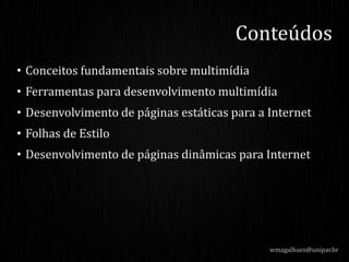 • Conceitos fundamentais sobre multimídia
• Ferramentas para desenvolvimento multimídia
• Desenvolvimento de páginas estáticas para a Internet
• Folhas de Estilo
• Desenvolvimento de páginas dinâmicas para Internet
wmagalhaes@unipar.br
Conteúdos
 