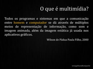Todos os programas e sistemas em que a comunicação
entre homem e computador se dá através de múltiplos
meios de representação de informação, como som e
imagem animada, além da imagem estática já usada nos
aplicativos gráficos.
Wilson de Pádua Paula Filho, 2000
wmagalhaes@unipar.br
O que é multimídia?
 