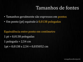 • Tamanhos geralmente são expressos em pontos
• Um ponto (pt) equivale à 0,0138 polegadas
Equivalência entre ponto em centímetro
1 pt = 0,0138 polegadas
1 polegada = 2,54 cm
1pt = 0,0138 x 2,54 = 0,035052 cm
wmagalhaes@unipar.br
Tamanhos de fontes
 