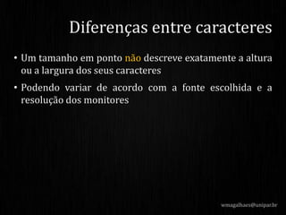 • Um tamanho em ponto não descreve exatamente a altura
ou a largura dos seus caracteres
• Podendo variar de acordo com a fonte escolhida e a
resolução dos monitores
wmagalhaes@unipar.br
Diferenças entre caracteres
 
