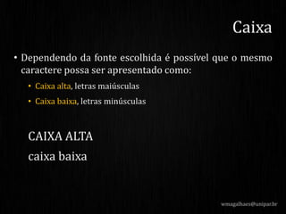 • Dependendo da fonte escolhida é possível que o mesmo
caractere possa ser apresentado como:
• Caixa alta, letras maiúsculas
• Caixa baixa, letras minúsculas
CAIXA ALTA
caixa baixa
wmagalhaes@unipar.br
Caixa
 