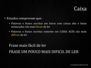 • Estudos comprovam que:
• Palavras e frases escritas em letras com caixas alta e baixa
misturadas são mais fáceis de ler
• Palavras e frases escritas somente em CAIXA ALTA são mais
difíceis de ler
Frase mais fácil de ler
FRASE UM POUCO MAIS DIFICIL DE LER
wmagalhaes@unipar.br
Caixa
 