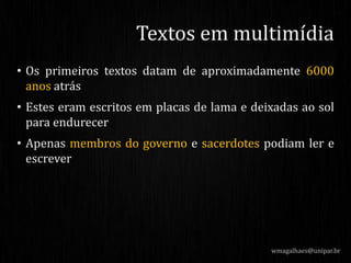 • Os primeiros textos datam de aproximadamente 6000
anos atrás
• Estes eram escritos em placas de lama e deixadas ao sol
para endurecer
• Apenas membros do governo e sacerdotes podiam ler e
escrever
wmagalhaes@unipar.br
Textos em multimídia
 