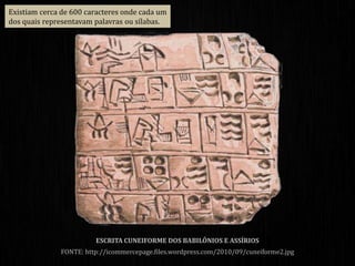 ESCRITA CUNEIFORME DOS BABILÔNIOS E ASSÍRIOS
FONTE: http://icommercepage.files.wordpress.com/2010/09/cuneiforme2.jpg
Existiam cerca de 600 caracteres onde cada um
dos quais representavam palavras ou sílabas.
 