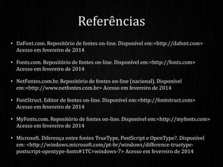 • DaFont.com. Repositório de fontes on-line. Disponível em:<http://dafont.com>
Acesso em fevereiro de 2014
• Fonts.com. Repositório de fontes on-line. Disponível em:<http://fonts.com>
Acesso em fevereiro de 2014
• NetFontes.com.br. Repositório de fontes on-line (nacional). Disponível
em:<http://www.netfontes.com.br> Acesso em fevereiro de 2014
• FontStruct. Editor de fontes on-line. Disponível em:<http://fontstruct.com>
Acesso em fevereiro de 2014
• MyFonts.com. Repositório de fontes on-line. Disponível em:<http://myfonts.com>
Acesso em fevereiro de 2014
• Microsoft. Diferença entre fontes TrueType, PostScript e OpenType?. Disponível
em: <http://windows.microsoft.com/pt-br/windows/difference-truetype-
postscript-opentype-fonts#1TC=windows-7> Acesso em fevereiro de 2014
Referências
 