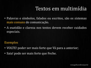 • Palavras e símbolos, falados ou escritos, são os sistemas
mais comuns de comunicação.
• A exatidão e clareza nos textos devem receber cuidados
especiais.
Exemplos
• VOLTE! poder ser mais forte que Vá para a anterior;
• Saia! pode ser mais forte que Feche.
wmagalhaes@unipar.br
Textos em multimídia
 