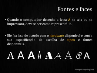 • Quando o computador desenha a letra A na tela ou na
impressora, deve saber como representá-la.
• Ele faz isso de acordo com o hardware disponível e com a
sua especificação de escolha de tipos e fontes
disponíveis.
wmagalhaes@unipar.br
Fontes e faces
 