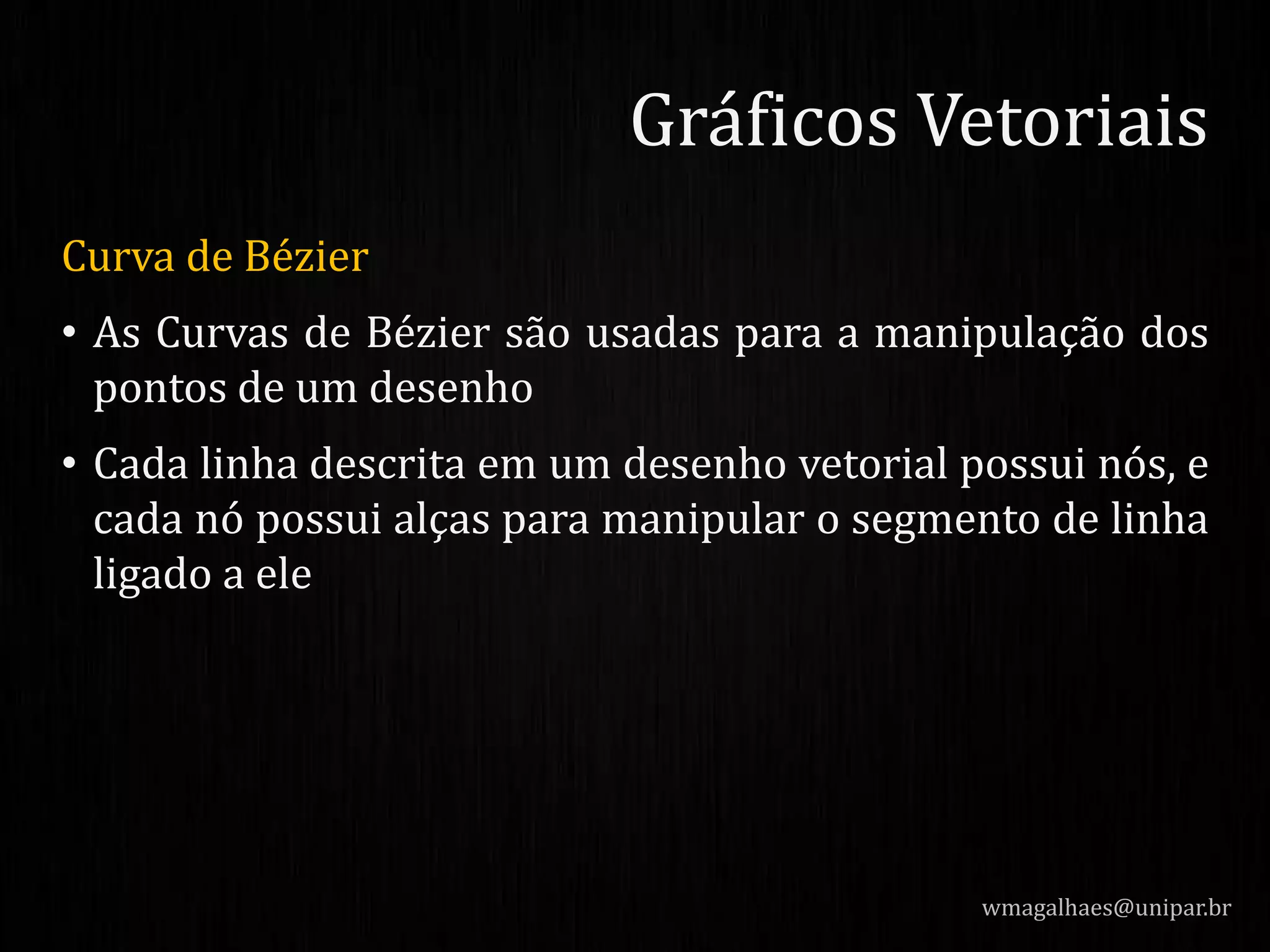 Curva de Bézier
• As Curvas de Bézier são usadas para a manipulação dos
pontos de um desenho
• Cada linha descrita em um desenho vetorial possui nós, e
cada nó possui alças para manipular o segmento de linha
ligado a ele
wmagalhaes@unipar.br
Gráficos Vetoriais
 