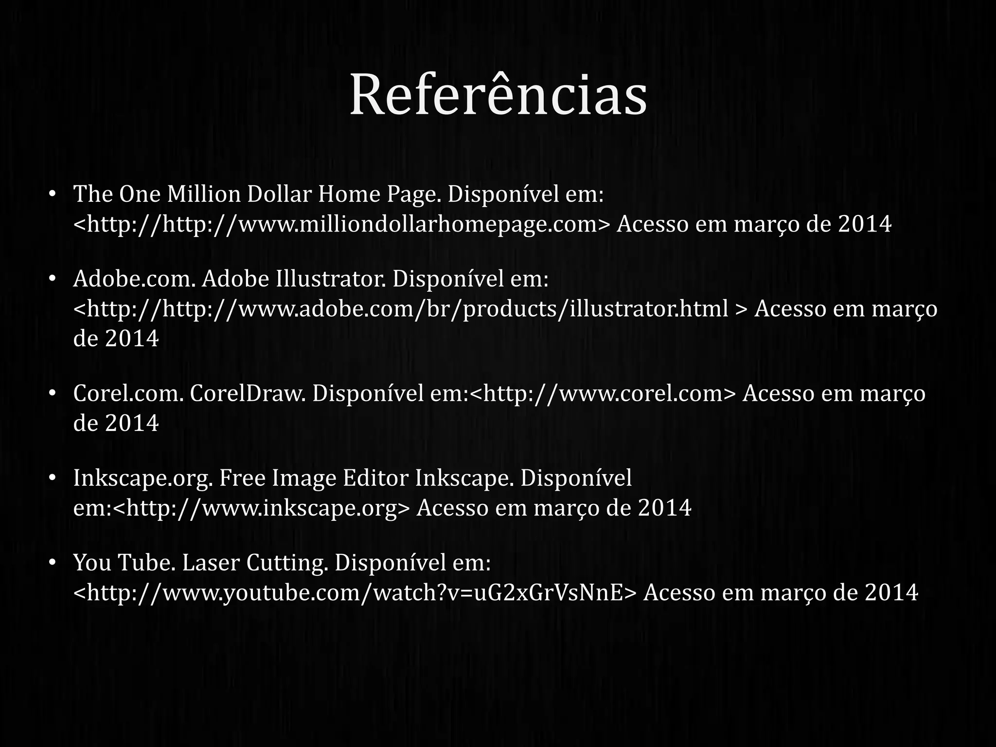 • The One Million Dollar Home Page. Disponível em:
<http://http://www.milliondollarhomepage.com> Acesso em março de 2014
• Adobe.com. Adobe Illustrator. Disponível em:
<http://http://www.adobe.com/br/products/illustrator.html > Acesso em março
de 2014
• Corel.com. CorelDraw. Disponível em:<http://www.corel.com> Acesso em março
de 2014
• Inkscape.org. Free Image Editor Inkscape. Disponível
em:<http://www.inkscape.org> Acesso em março de 2014
• You Tube. Laser Cutting. Disponível em:
<http://www.youtube.com/watch?v=uG2xGrVsNnE> Acesso em março de 2014
Referências
 