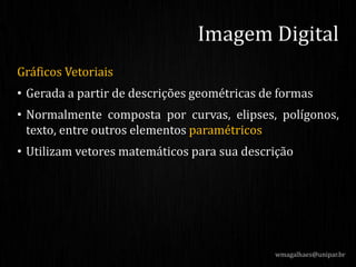 Gráficos Vetoriais
• Gerada a partir de descrições geométricas de formas
• Normalmente composta por curvas, elipses, polígonos,
texto, entre outros elementos paramétricos
• Utilizam vetores matemáticos para sua descrição
wmagalhaes@unipar.br
Imagem Digital
 