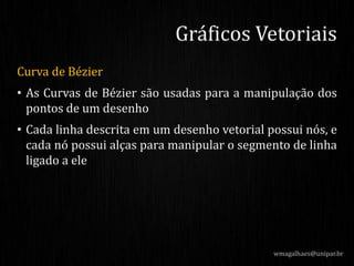 Curva de Bézier
• As Curvas de Bézier são usadas para a manipulação dos
pontos de um desenho
• Cada linha descrita em um desenho vetorial possui nós, e
cada nó possui alças para manipular o segmento de linha
ligado a ele
wmagalhaes@unipar.br
Gráficos Vetoriais
 
