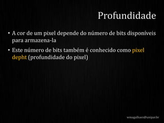 • A cor de um pixel depende do número de bits disponíveis
para armazena-la
• Este número de bits também é conhecido como pixel
depht (profundidade do pixel)
wmagalhaes@unipar.br
Profundidade
 