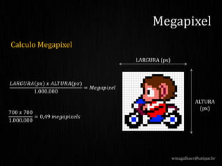 Calculo Megapixel
wmagalhaes@unipar.br
Megapixel
LARGURA (px)
ALTURA
(px)
𝐿𝐴𝑅𝐺𝑈𝑅𝐴 𝑝𝑥 𝑥 𝐴𝐿𝑇𝑈𝑅𝐴(𝑝𝑥)
1.000.000
= 𝑀𝑒𝑔𝑎𝑝𝑖𝑥𝑒𝑙
700 𝑥 700
1.000.000
= 0,49 𝑚𝑒𝑔𝑎𝑝𝑖𝑥𝑒𝑙𝑠
 