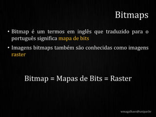 • Bitmap é um termos em inglês que traduzido para o
português significa mapa de bits
• Imagens bitmaps também são conhecidas como imagens
raster
Bitmap = Mapas de Bits = Raster
wmagalhaes@unipar.br
Bitmaps
 