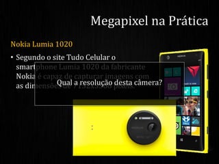 Nokia Lumia 1020
• Segundo o site Tudo Celular o
smartphone Lumia 1020 da fabricante
Nokia é capaz de capturar imagens com
as dimensões de 7152x5368 pixels.
Megapixel na Prática
Qual a resolução desta câmera?
 
