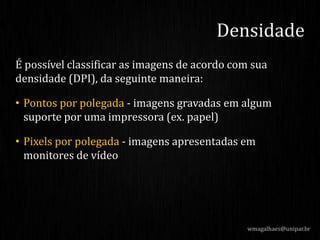 É possível classificar as imagens de acordo com sua
densidade (DPI), da seguinte maneira:
• Pontos por polegada - imagens gravadas em algum
suporte por uma impressora (ex. papel)
• Pixels por polegada - imagens apresentadas em
monitores de vídeo
Densidade
wmagalhaes@unipar.br
 