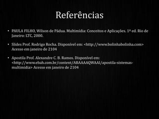 • PAULA FILHO, Wilson de Pádua. Multimídia: Conceitos e Aplicações. 1ª ed. Rio de
Janeiro: LTC, 2000.
• Slides Prof. Rodrigo Rocha. Disponível em: <http://www.bolinhabolinha.com>
Acesso em janeiro de 2104
• Apostila Prof. Alexandre C. B. Ramos. Disponível em:
<http://www.ebah.com.br/content/ABAAAAQWAAI/apostila-sistemas-
multimidia> Acesso em janeiro de 2104
Referências
 