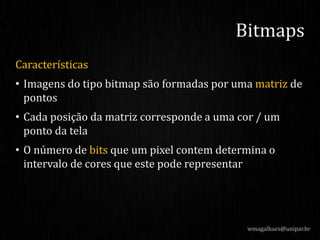 Características
• Imagens do tipo bitmap são formadas por uma matriz de
pontos
• Cada posição da matriz corresponde a uma cor / um
ponto da tela
• O número de bits que um pixel contem determina o
intervalo de cores que este pode representar
wmagalhaes@unipar.br
Bitmaps
 
