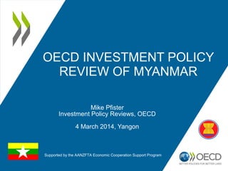 OECD INVESTMENT POLICY
REVIEW OF MYANMAR
Mike Pfister
Investment Policy Reviews, OECD
4 March 2014, Yangon
Supported by the AANZFTA Economic Cooperation Support Program
 