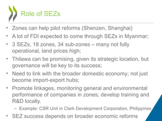 • Zones can help pilot reforms (Shenzen, Shanghai)
• A lot of FDI expected to come through SEZs in Myanmar;
• 3 SEZs, 18 zones, 34 sub-zones – many not fully
operational, land prices high;
• Thilawa can be promising, given its strategic location, but
governance will be key to its success;
• Need to link with the broader domestic economy; not just
become import-export hubs;
• Promote linkages, monitoring general and environmental
performance of companies in zones; develop training and
R&D locally.
– Example: CSR Unit in Clark Development Corporation, Philippines
• SEZ success depends on broader economic reforms
Role of SEZs
 