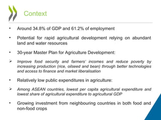 Context
• Around 34.8% of GDP and 61.2% of employment
• Potential for rapid agricultural development relying on abundant
land and water resources
• 30-year Master Plan for Agriculture Development:
 Improve food security and farmers’ incomes and reduce poverty by
increasing production (rice, oilseed and bean) through better technologies
and access to finance and market liberalisation
• Relatively low public expenditures in agriculture:
 Among ASEAN countries, lowest per capita agricultural expenditure and
lowest share of agricultural expenditure to agricultural GDP
• Growing investment from neighbouring countries in both food and
non-food crops
 