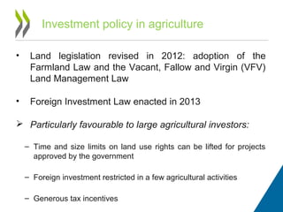 Investment policy in agriculture
• Land legislation revised in 2012: adoption of the
Farmland Law and the Vacant, Fallow and Virgin (VFV)
Land Management Law
• Foreign Investment Law enacted in 2013
 Particularly favourable to large agricultural investors:
– Time and size limits on land use rights can be lifted for projects
approved by the government
– Foreign investment restricted in a few agricultural activities
– Generous tax incentives
 