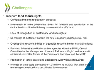 Challenges
• Insecure land tenure rights
– Complex and long registration process:
 Involvement of three government levels for farmland and application to the
central level combined with heavy requirements for VFV land.
– Lack of recognition of customary land use rights:
 No mention of customary rights in the new legislation; smallholders at risk.
– Overlapping responsibilities of agencies responsible for managing land:
 Farmland Administration Bodies as line agencies within the MOAI; Central
Committee for the Management of Vacant, Fallow and Virgin Land as a multi-
ministerial committee formed at the President’s discretion; and the MECF
– Promotion of large-scale land allocations with weak safeguards:
 Increase of large-scale allocations to 1.38 million ha in 2012, with large areas
remaining undeveloped and uncultivated by companies. 16
 