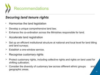 Recommendations
Securing land tenure rights
• Harmonise the land legislation
 Develop a unique comprehensive land law;
 Enhance the co-ordination across the Ministries responsible for land.
• Accelerate land registration
 Set up an efficient institutional structure at national and local level for land titling
and land surveys;
 Establish a one-window service.
• Recognise customary rights
 Protect customary rights, including collective rights and rights on land used for
shifting cultivation;
 Consider the diversity of customary law across different ethnic groups and
geographic areas.
18
 