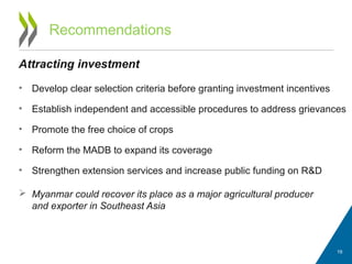Recommendations
Attracting investment
• Develop clear selection criteria before granting investment incentives
• Establish independent and accessible procedures to address grievances
• Promote the free choice of crops
• Reform the MADB to expand its coverage
• Strengthen extension services and increase public funding on R&D
 Myanmar could recover its place as a major agricultural producer
and exporter in Southeast Asia
19
 