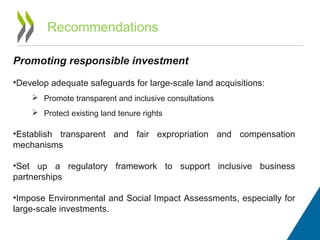 Recommendations
Promoting responsible investment
•Develop adequate safeguards for large-scale land acquisitions:
 Promote transparent and inclusive consultations
 Protect existing land tenure rights
•Establish transparent and fair expropriation and compensation
mechanisms
•Set up a regulatory framework to support inclusive business
partnerships
•Impose Environmental and Social Impact Assessments, especially for
large-scale investments.
 