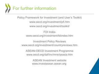 Policy Framework for Investment (and User’s Toolkit)
www.oecd.org/investment/pfi.htm
www.oecd.org/investment/toolkit/
FDI Index
www.oecd.org/investment/fdiindex.htm
Investment Policy Reviews
www.oecd.org/investment/countryreviews.htm
ASEAN-OECD Investment Programme
www.oecd.org/daf/inv/mne/seasia.htm
ASEAN Investment website
www.investasean.asean.org
For further information
 