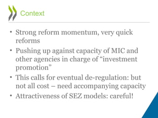 • Strong reform momentum, very quick
reforms
• Pushing up against capacity of MIC and
other agencies in charge of “investment
promotion”
• This calls for eventual de-regulation: but
not all cost – need accompanying capacity
• Attractiveness of SEZ models: careful!
Context
 