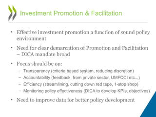 • Effective investment promotion a function of sound policy
environment
• Need for clear demarcation of Promotion and Facilitation
– DICA mandate broad
• Focus should be on:
– Transparency (criteria based system, reducing discretion)
– Accountability (feedback from private sector, UMFCCI etc...)
– Efficiency (streamlining, cutting down red tape, 1-stop shop)
– Monitoring policy effectiveness (DICA to develop KPIs, objectives)
• Need to improve data for better policy development
Investment Promotion & Facilitation
 
