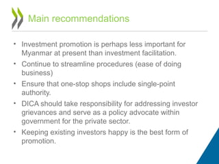 Main recommendations
• Investment promotion is perhaps less important for
Myanmar at present than investment facilitation.
• Continue to streamline procedures (ease of doing
business)
• Ensure that one-stop shops include single-point
authority.
• DICA should take responsibility for addressing investor
grievances and serve as a policy advocate within
government for the private sector.
• Keeping existing investors happy is the best form of
promotion.
 