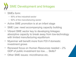 • SMEs form:
– 90% of the industrial sector
– 92% of the manufacturing sector
• Active SME promotion is at an infant stage
• SME Law: need accompanying capacity building
• Vibrant SME sector key to developing linkages:
absorptive capacity to break away from low-technology
with limited manufacturing equilibrium
• Myanmar will benefit more from FDI if domestic
investment grows
• Renewed focus on Human Resources needed – 2%
GDP of public investment too low…. Skills?
• Other SME issues: microfinance etc.
SME Development and linkages
 