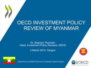 OECD INVESTMENT POLICY
REVIEW OF MYANMAR
Dr. Stephen Thomsen
Head, Investment Policy Reviews, OECD
4 March 2014, Yangon
Supported by the AANZFTA Economic Cooperation Support Program
 